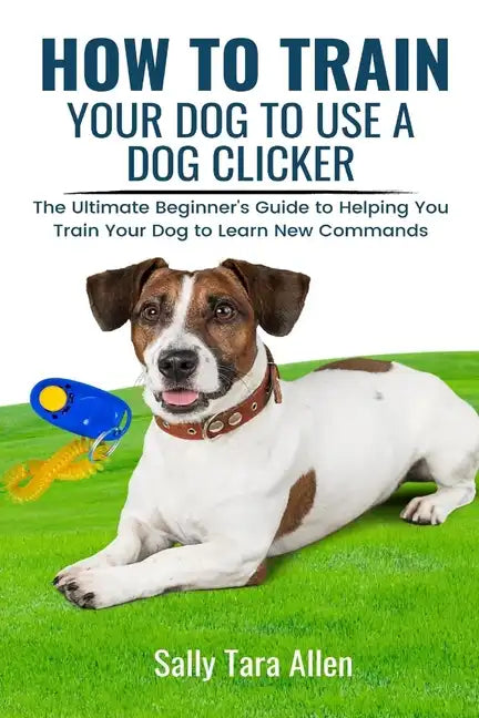 How To Train Your Dog To Use A Dog Clicker: The Ultimate Beginner's Guide to Helping You Train Your Dog to Learn New Commands - Paperback