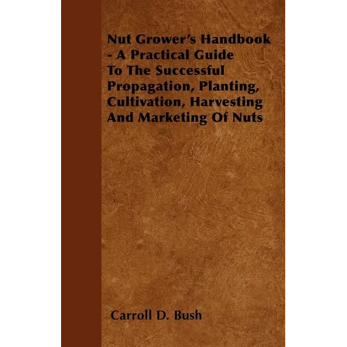Nut Grower's Handbook - A Practical Guide To The Successful Propagation, Planting, Cultivation, Harvesting And Marketing Of Nuts - Paperback
