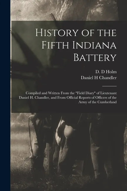 History of the Fifth Indiana Battery: Compiled and Written From the "field Diary" of Lieutenant Daniel H. Chandler, and From Official Reports of Offic - Paperback