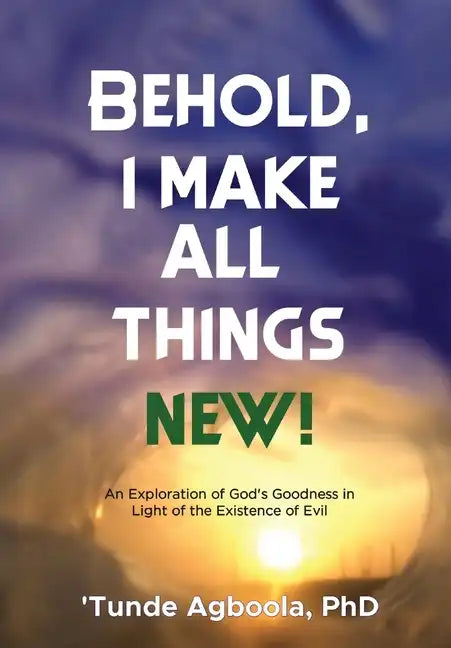 Behold, I Make All Things New!: An Exploration of God's Goodness in Light of the Existence of Evil - Hardcover