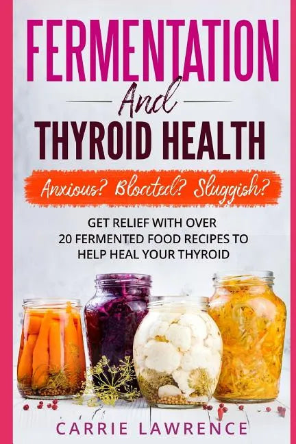 Fermentation and Thyroid Health: Anxious? Bloated? Sluggish? Get Relief with Over 20 Fermented Food Recipes to Help Heal Your Thyroid - Paperback