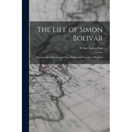 The Life of Simon Bolivar: Liberator of Colombia and Peru, Father and Founder of Bolivia; - Paperback