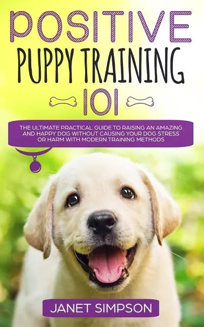 Positive Puppy Training 101: The Ultimate Practical Guide to Raising an Amazing and Happy Dog Without Causing Your Dog Stress or Harm With Modern T - Paperback
