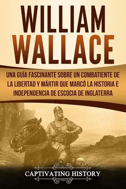 William Wallace: Una guía fascinante sobre un combatiente de la libertad y mártir que marcó la historia e independencia de Escocia de I - Paperback