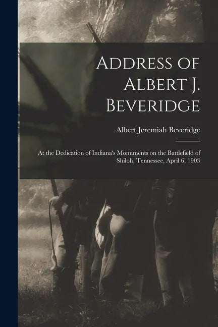 Address of Albert J. Beveridge: at the Dedication of Indiana's Monuments on the Battlefield of Shiloh, Tennessee, April 6, 1903 - Paperback