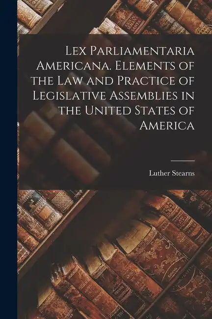 Lex Parliamentaria Americana. Elements of the Law and Practice of Legislative Assemblies in the United States of America - Paperback