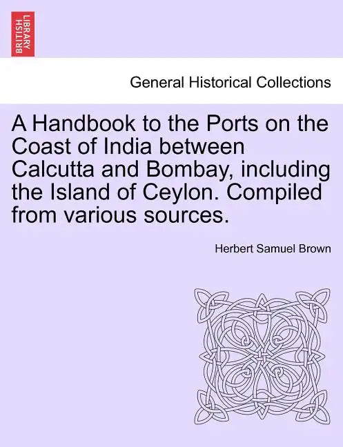 A Handbook to the Ports on the Coast of India Between Calcutta and Bombay, Including the Island of Ceylon. Compiled from Various Sources. - Paperback