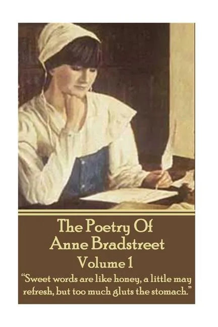 The Poetry Of Anne Bradstreet. Volume 1: "Sweet words are like honey, a little may refresh, but too much gluts the stomach." - Paperback