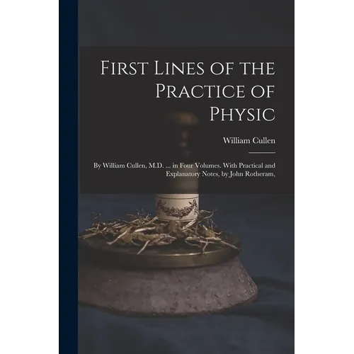 First Lines of the Practice of Physic: By William Cullen, M.D. ... in Four Volumes. With Practical and Explanatory Notes, by John Rotheram, - Paperback