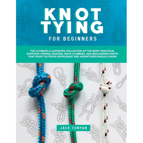 Knot Tying for Beginners: The Ultimate Illustrated Collection of the Most Practical Everyday Fishing, Boating, Rock Climbing, and Bouldering Kno - Paperback