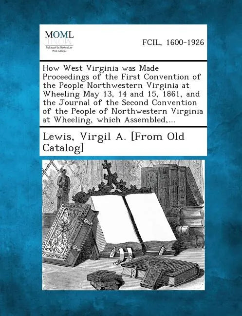 How West Virginia Was Made Proceedings of the First Convention of the People Northwestern Virginia at Wheeling May 13, 14 and 15, 1861, and the Journa - Paperback