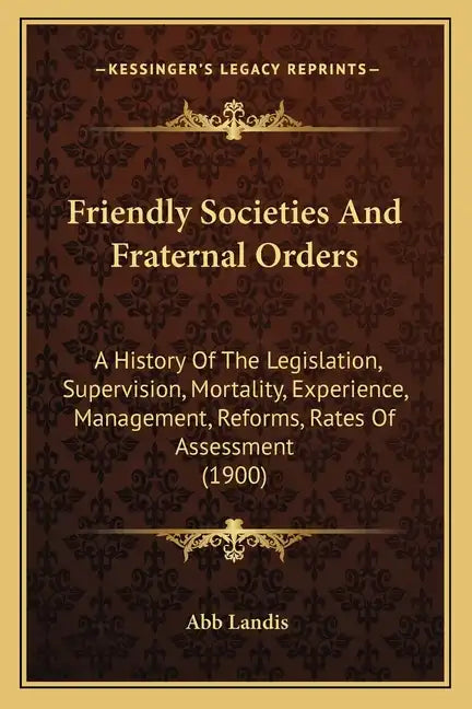 Friendly Societies And Fraternal Orders: A History Of The Legislation, Supervision, Mortality, Experience, Management, Reforms, Rates Of Assessment (1 - Paperback