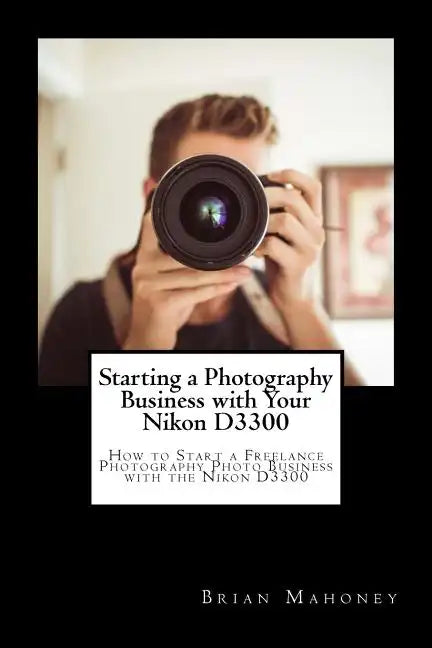 Starting a Photography Business with Your Nikon D3300: How to Start a Freelance Photography Photo Business with the Nikon D3300 - Paperback