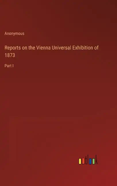 Reports on the Vienna Universal Exhibition of 1873: Part I - Hardcover
