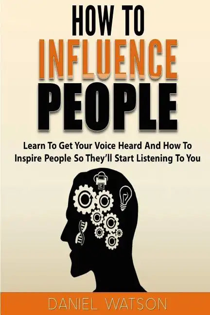 How To Influence People: Learn to get your voice heard and how to inspire people so they'll start listening to you - Paperback