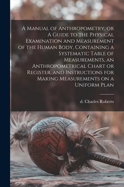 A Manual of Anthropometry, or A Guide to the Physical Examination and Measurement of the Human Body, Containing a Systematic Table of Measurements, an - Paperback