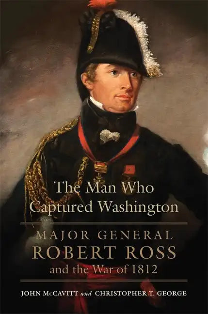 The Man Who Captured Washington: Major General Robert Ross and the War of 1812volume 53 - Hardcover