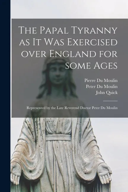 The Papal Tyranny as It Was Exercised Over England for Some Ages: Represented by the Late Reverend Doctor Peter Du Moulin - Paperback