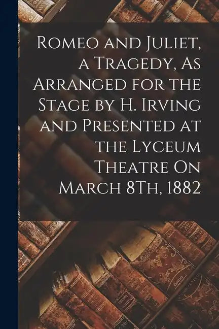 Romeo and Juliet, a Tragedy, As Arranged for the Stage by H. Irving and Presented at the Lyceum Theatre On March 8Th, 1882 - Paperback