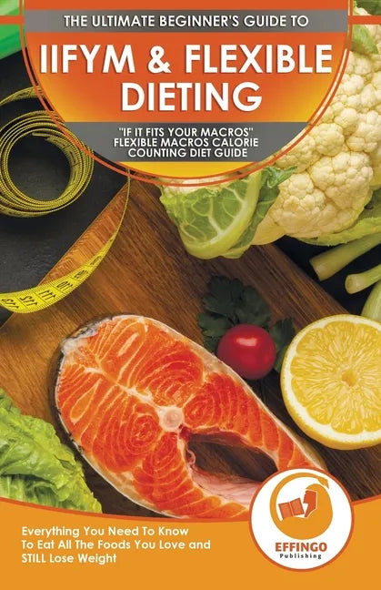 IIFYM & Flexible Dieting: The Ultimate Beginner's "If It Fits Your Macros" Flexible Macros Calorie Counting Diet Guide - Everything You Need To - Paperback