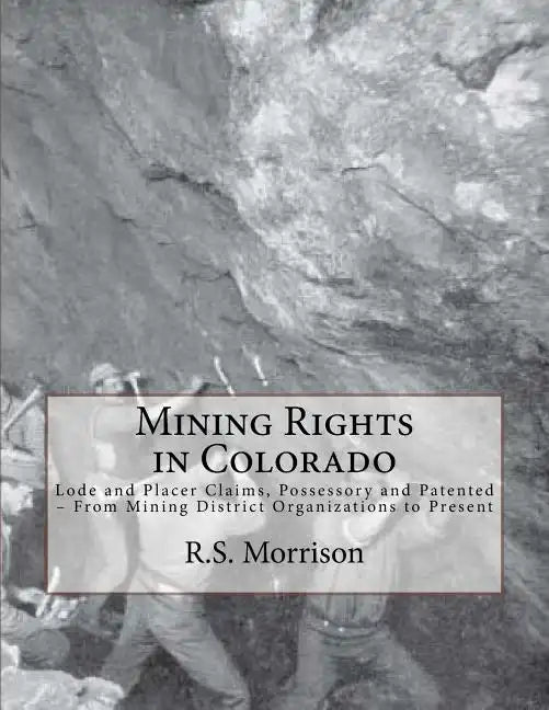 Mining Rights in Colorado: Lode and Placer Claims, Possessory and Patented - From Mining District Organizations to Present - Paperback
