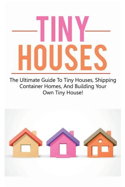 Tiny Houses: The ultimate guide to tiny houses, shipping container homes, and building your own tiny house! - Paperback