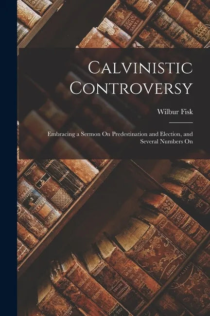 Calvinistic Controversy: Embracing a Sermon On Predestination and Election, and Several Numbers On - Paperback