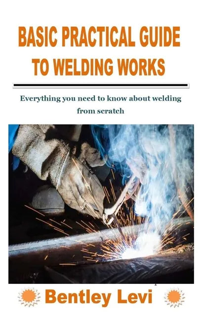Basic Practical Guide to Welding Works: Everything you need to know about welding from scratch - Paperback