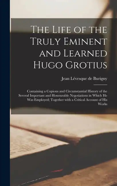 The Life of the Truly Eminent and Learned Hugo Grotius: Containing a Copious and Circumstantial History of the Several Important and Honourable Negoti - Hardcover