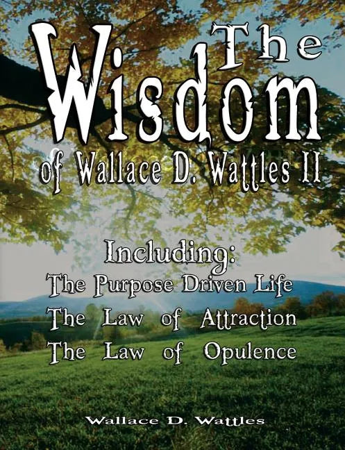 The Wisdom of Wallace D. Wattles II - Including: The Purpose Driven Life, The Law of Attraction & The Law of Opulence - Paperback