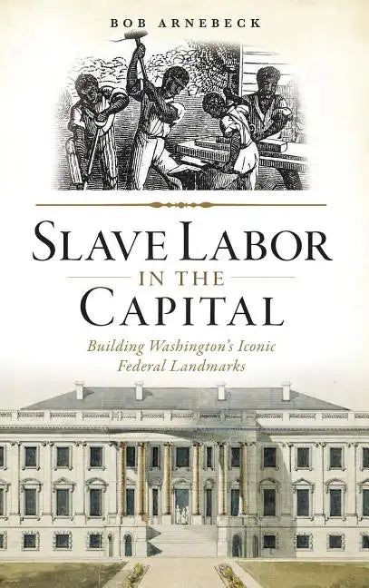 Slave Labor in the Capital: Building Washington's Iconic Federal Landmarks - Hardcover