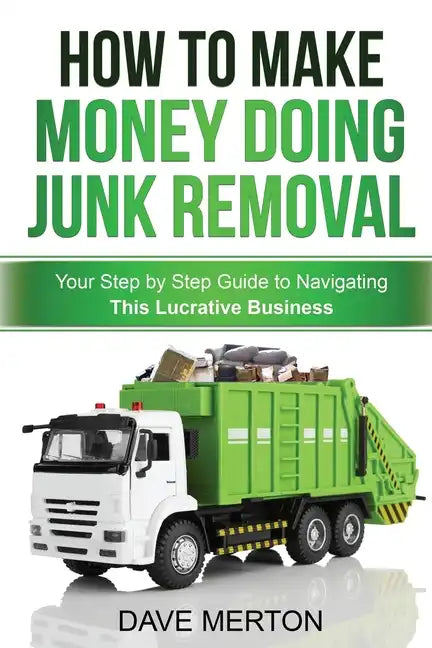 How To Make Money Doing Junk Removal: Your Step by Step Guide to Navigating This Lucrative Business - Paperback