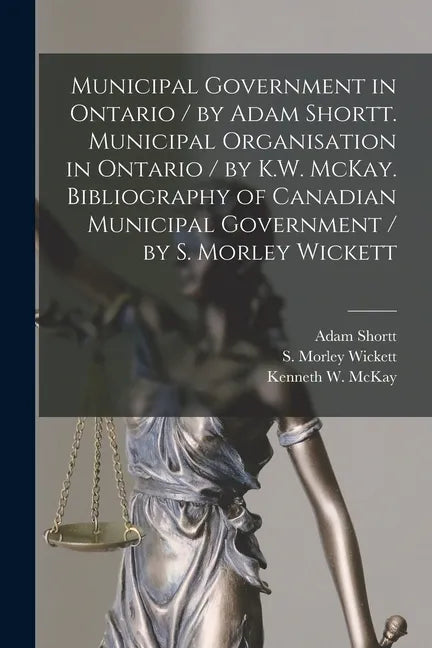 Municipal Government in Ontario [microform] / by Adam Shortt. Municipal Organisation in Ontario / by K.W. McKay. Bibliography of Canadian Municipal Go - Paperback