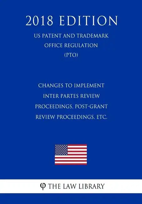 Changes to Implement Inter Partes Review Proceedings, Post-Grant Review Proceedings, etc. (US Patent and Trademark Office Regulation) (PTO) (2018 Edit - Paperback