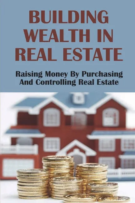 Building Wealth In Real Estate: Raising Money By Purchasing And Controlling Real Estate: How To Invest In Real Estate - Paperback