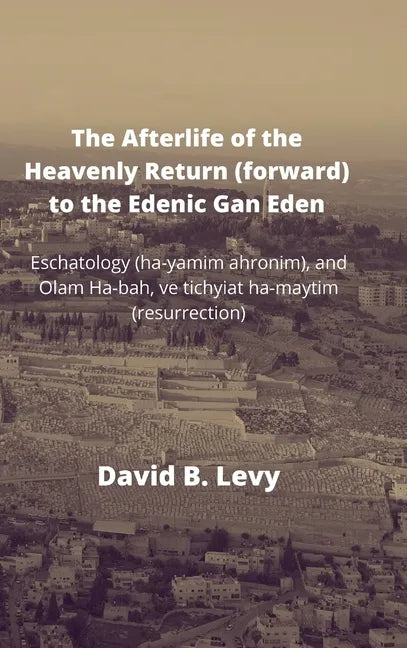 The Afterlife of the Heavenly Return (Forward) to the Edenic Gan Eden: Eschatology (ha-yamim ahronim), and Olam Ha-bah, ve tichyiat ha-maytim (resurre - Hardcover