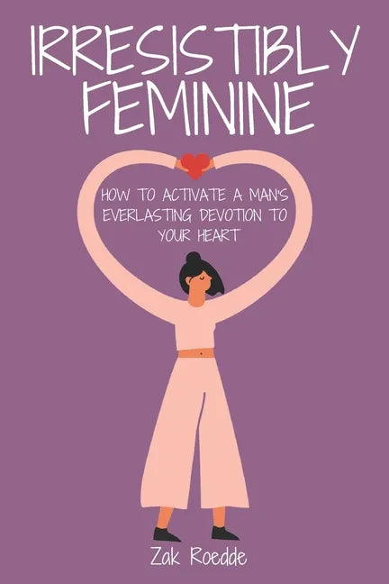 Irresistibly Feminine: How To Activate A Man's Everlasting Devotion To Your Heart - A Woman's Love Guide To Successful Dating and Relationshi - Paperback