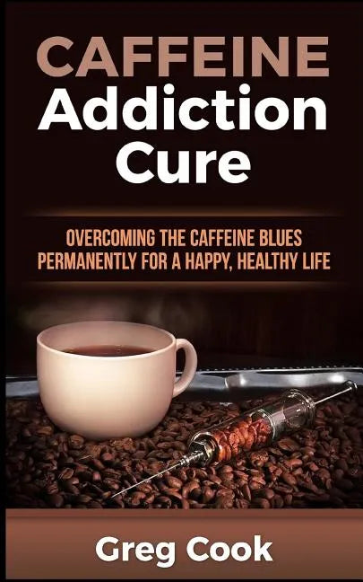 Caffeine Addiction Cure: Overcoming The Caffeine Blues Permanently for a Happy, Healthy Life - Paperback