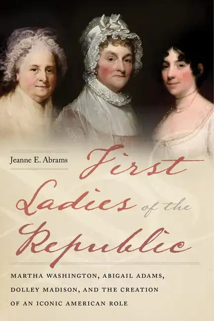 First Ladies of the Republic: Martha Washington, Abigail Adams, Dolley Madison, and the Creation of an Iconic American Role - Hardcover