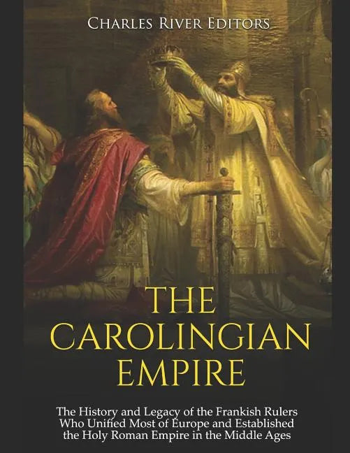 The Carolingian Empire: The History and Legacy of the Frankish Rulers Who Unified Most of Europe and Established the Holy Roman Empire in the Middle A - Paperback