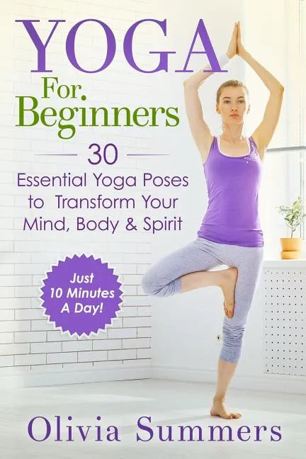 Yoga For Beginners: Learn Yoga in Just 10 Minutes a Day- 30 Essential Yoga Poses to Completely Transform Your Mind, Body & Spirit - Paperback