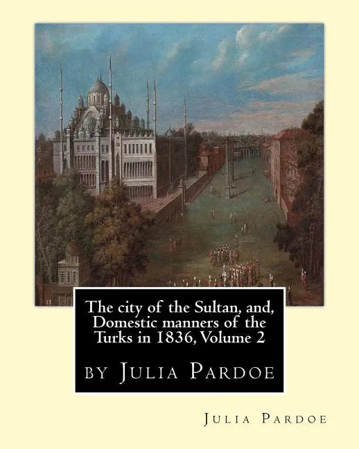 The city of the Sultan, and, Domestic manners of the Turks in 1836, Volume 2: by Julia Pardoe - Paperback