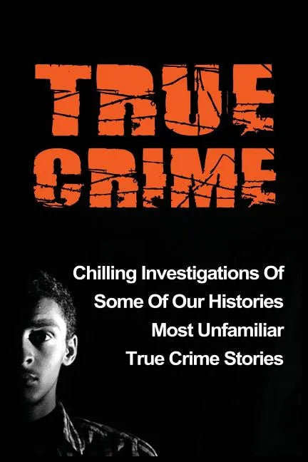 True Crime: Chilling Investigations Of Some Of Our Histories Most Unfamiliar True Crime Stories - Paperback