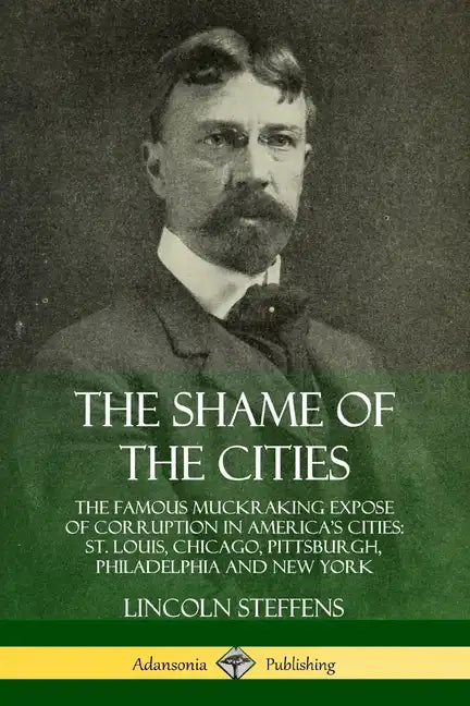 The Shame of the Cities: The Famous Muckraking Expose of Corruption in America's Cities: St. Louis, Chicago, Pittsburgh, Philadelphia and New York - Paperback