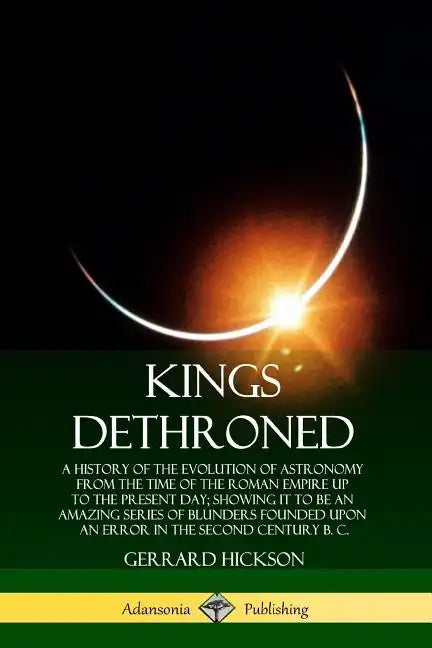 Kings Dethroned: A History of the Evolution of Astronomy from the Time of the Roman Empire Up to the Present Day; Showing It to Be an A - Paperback