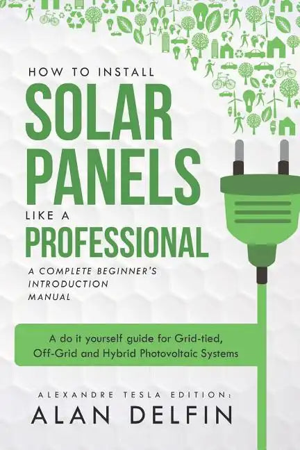 How to Install Solar Panels Like a Professional: A Complete Beginner's Introduction Manual: A Do It Yourself Guide for Grid-Tied, Off-Grid and Hybrid - Paperback