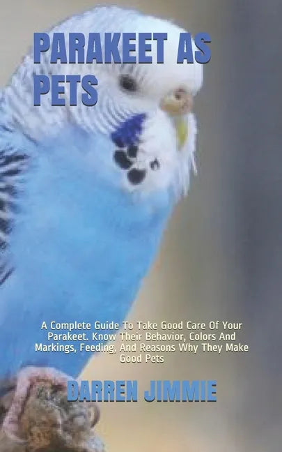 Parakeet as Pets: A Complete Guide To Take Good Care Of Your Parakeet. Know Their Behavior, Colors And Markings, Feeding, And Reasons Wh - Paperback