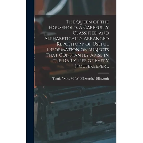 The Queen of the Household. A Carefully Classified and Alphabetically Arranged Repository of Useful Information on Subjects That Constantly Arise in t - Hardcover