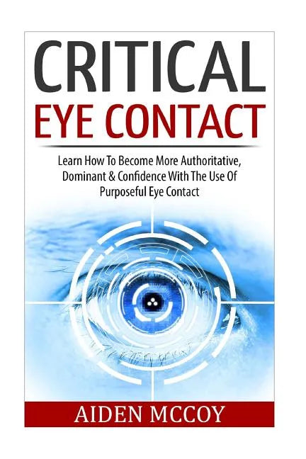 Critical Eye Contact: Learn How To Become More Authoritative, Dominant & Confidence With The Use Of Purposeful Eye Contact - Paperback