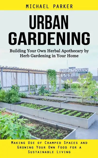 Urban Gardening: Building Your Own Herbal Apothecary by Herb Gardening in Your Home (Making Use of Cramped Spaces and Growing Your Own - Paperback